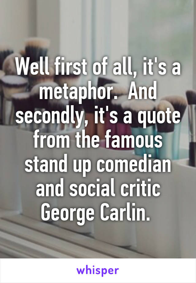 Well first of all, it's a metaphor.  And secondly, it's a quote from the famous stand up comedian and social critic George Carlin. 