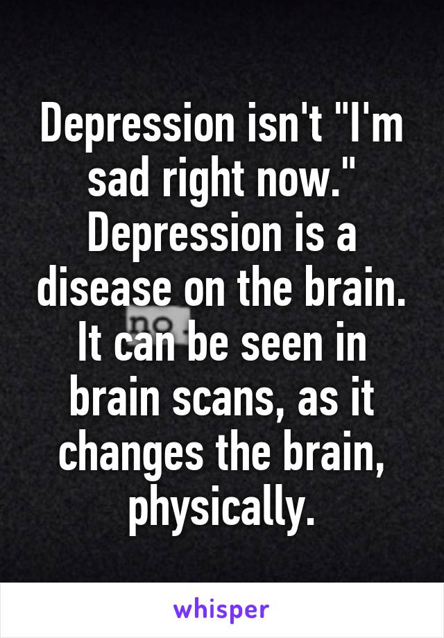 Depression isn't "I'm sad right now."
Depression is a disease on the brain. It can be seen in brain scans, as it changes the brain, physically.