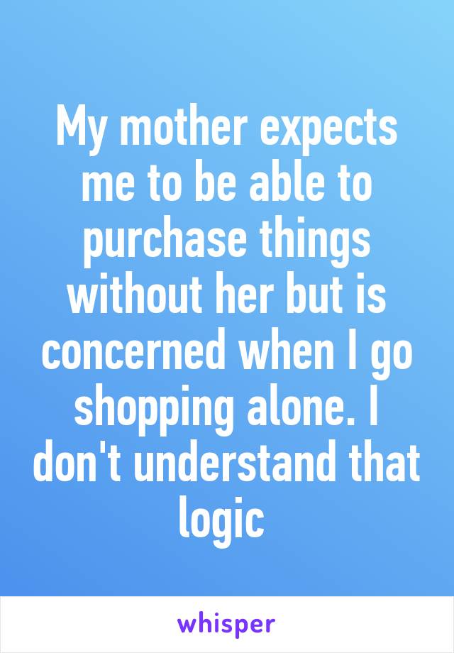 My mother expects me to be able to purchase things without her but is concerned when I go shopping alone. I don't understand that logic 