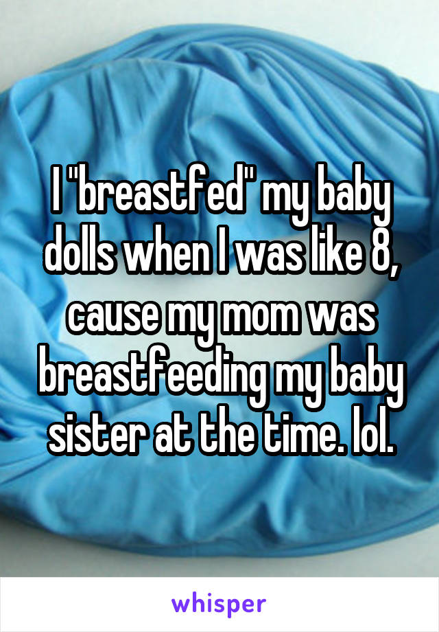 I "breastfed" my baby dolls when I was like 8, cause my mom was breastfeeding my baby sister at the time. lol.