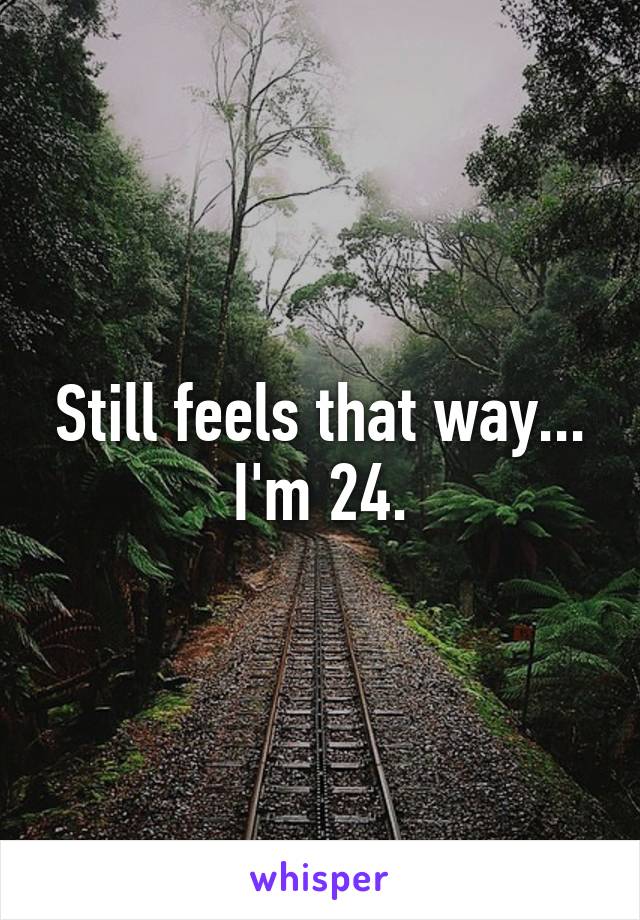 Still feels that way...
I'm 24.