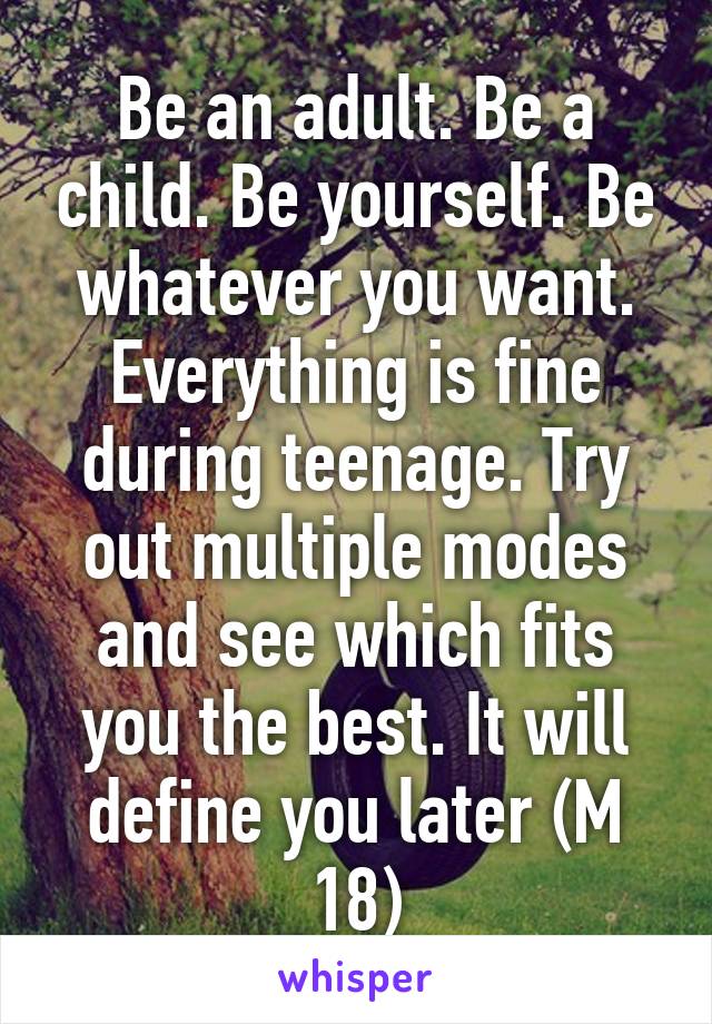 Be an adult. Be a child. Be yourself. Be whatever you want. Everything is fine during teenage. Try out multiple modes and see which fits you the best. It will define you later (M 18)