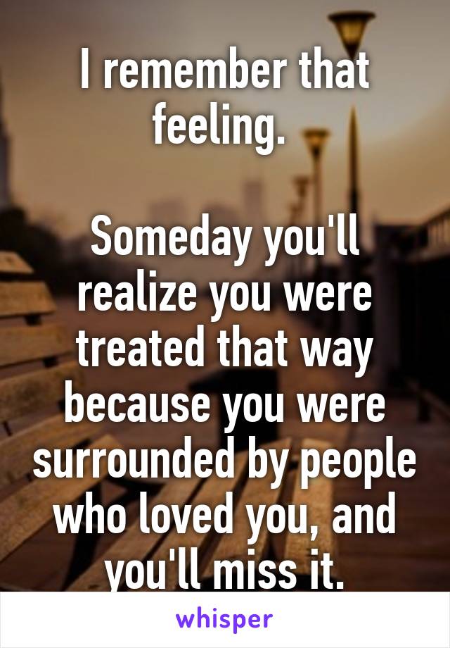 I remember that feeling. 

Someday you'll realize you were treated that way because you were surrounded by people who loved you, and you'll miss it.