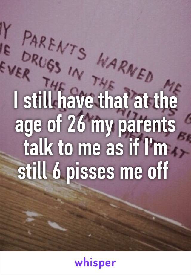 I still have that at the age of 26 my parents talk to me as if I'm still 6 pisses me off 