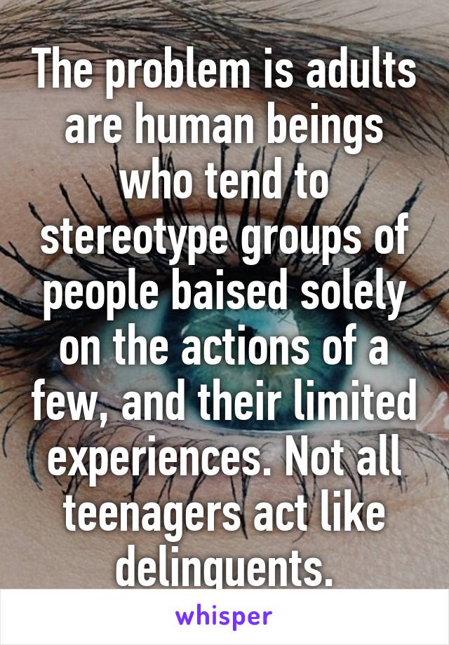 The problem is adults are human beings who tend to stereotype groups of people baised solely on the actions of a few, and their limited experiences. Not all teenagers act like delinquents.