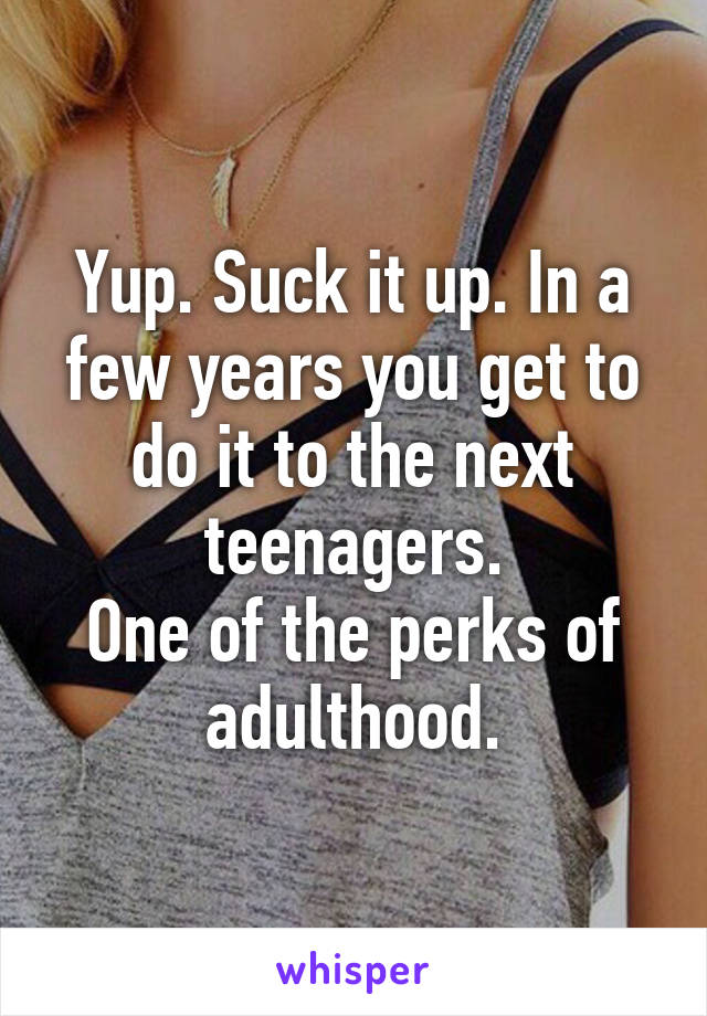 Yup. Suck it up. In a few years you get to do it to the next teenagers.
One of the perks of adulthood.