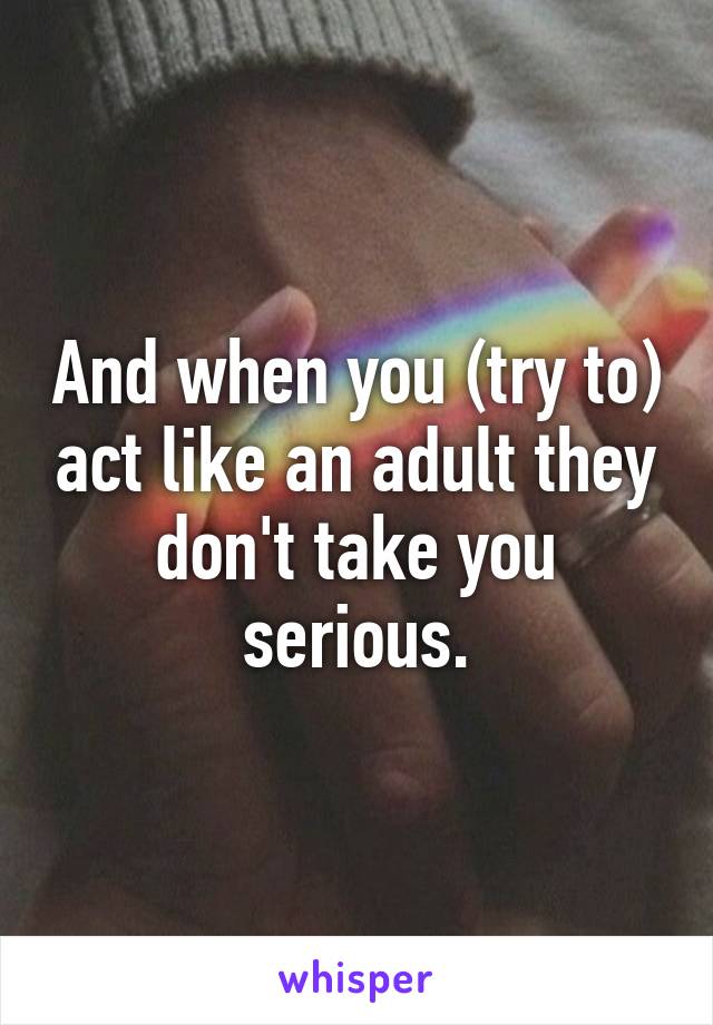 And when you (try to) act like an adult they don't take you serious.