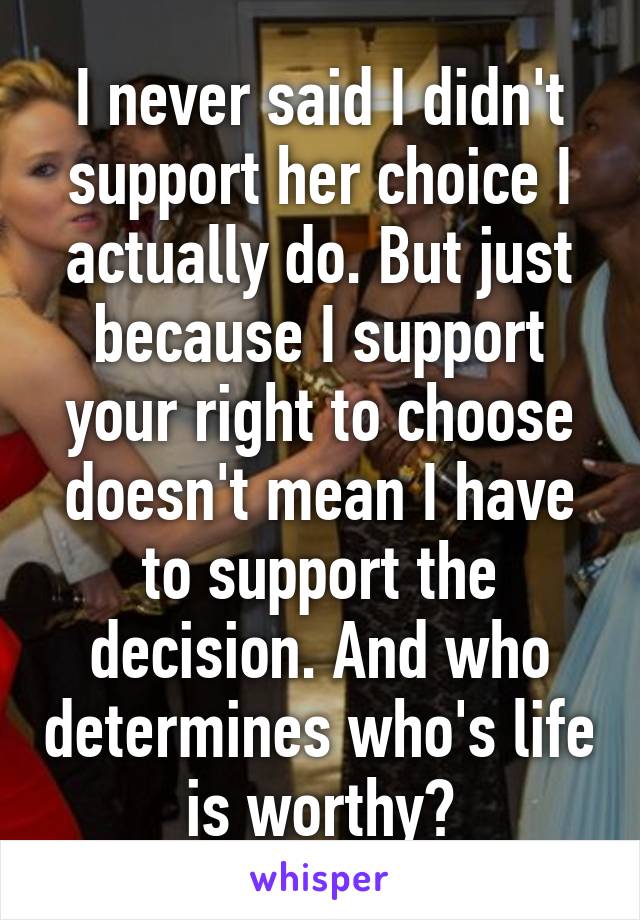 I never said I didn't support her choice I actually do. But just because I support your right to choose doesn't mean I have to support the decision. And who determines who's life is worthy?