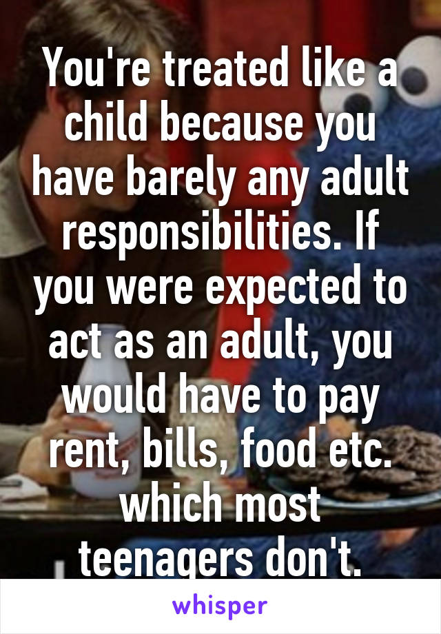 You're treated like a child because you have barely any adult responsibilities. If you were expected to act as an adult, you would have to pay rent, bills, food etc. which most teenagers don't.