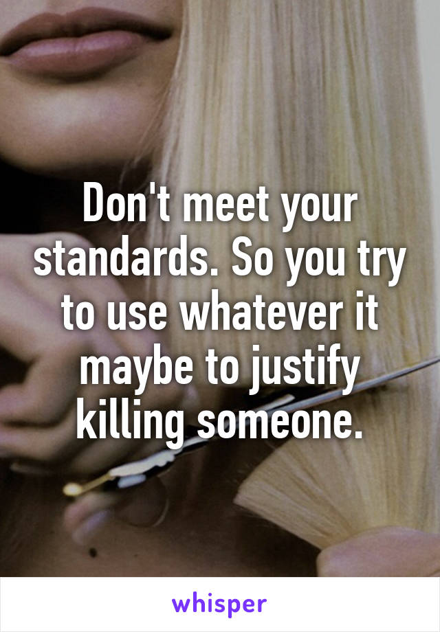 Don't meet your standards. So you try to use whatever it maybe to justify killing someone.