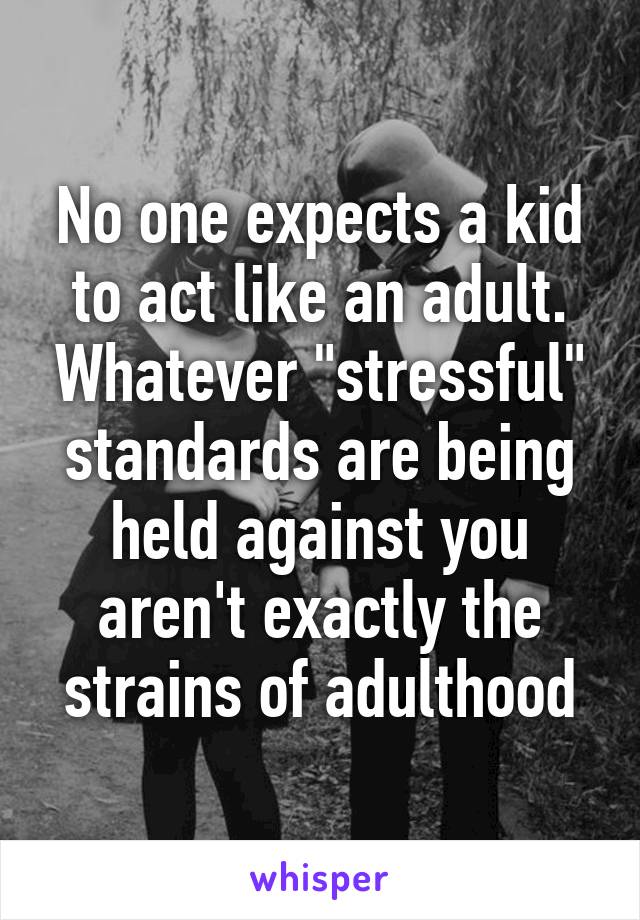 No one expects a kid to act like an adult. Whatever "stressful" standards are being held against you aren't exactly the strains of adulthood