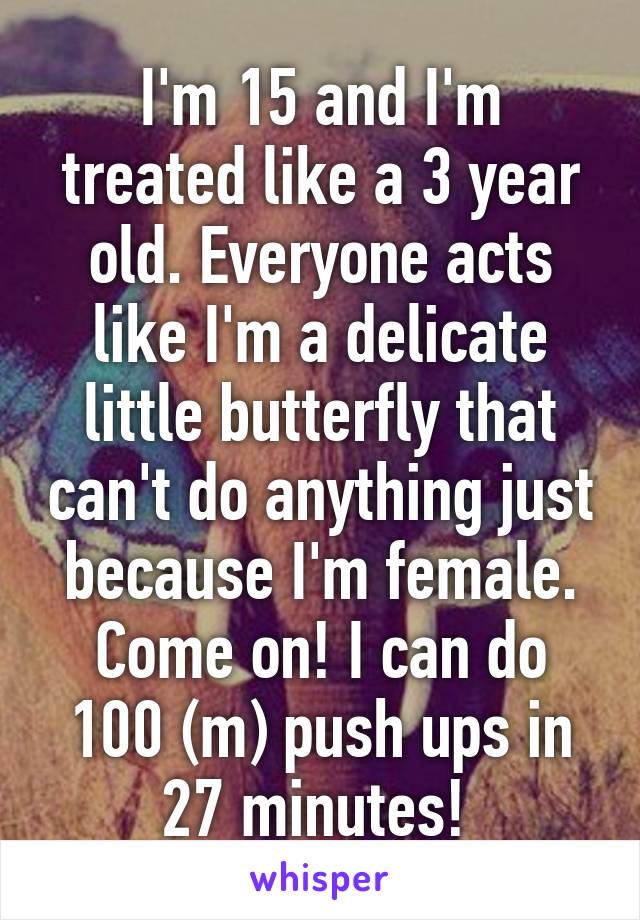 I'm 15 and I'm treated like a 3 year old. Everyone acts like I'm a delicate little butterfly that can't do anything just because I'm female. Come on! I can do 100 (m) push ups in 27 minutes! 