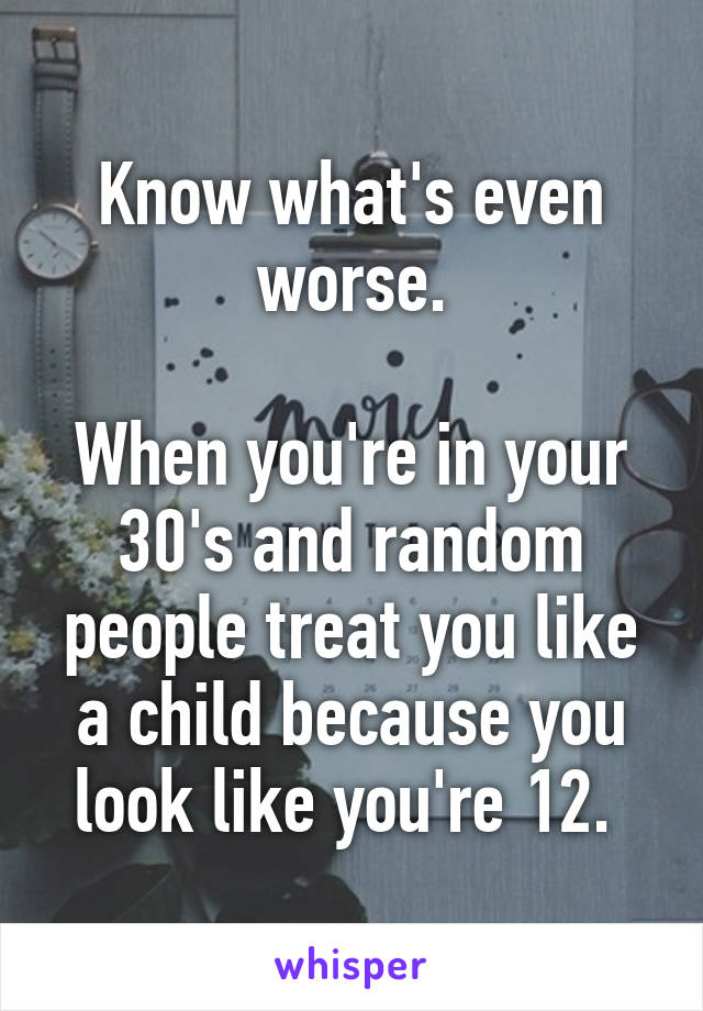 Know what's even worse.

When you're in your 30's and random people treat you like a child because you look like you're 12. 