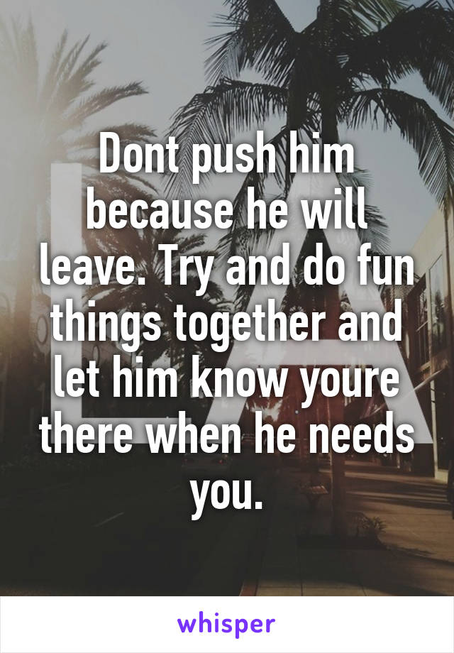 Dont push him because he will leave. Try and do fun things together and let him know youre there when he needs you.