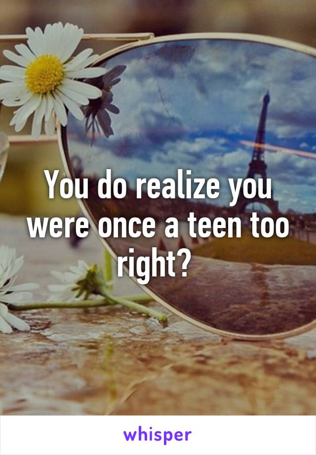 You do realize you were once a teen too right? 