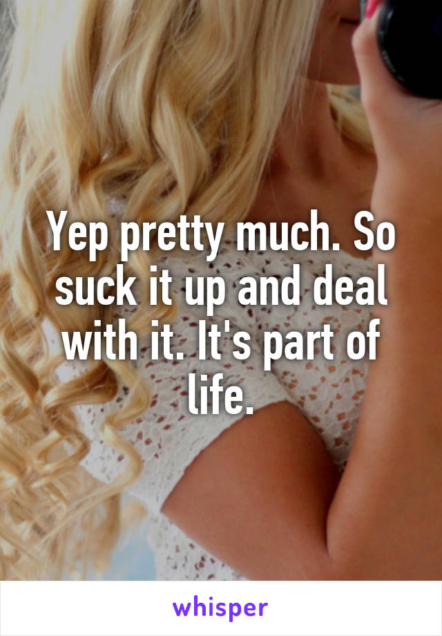 Yep pretty much. So suck it up and deal with it. It's part of life.