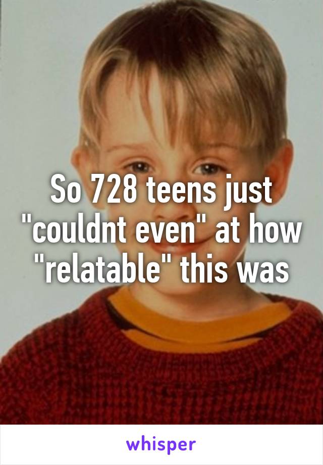 So 728 teens just "couldnt even" at how "relatable" this was