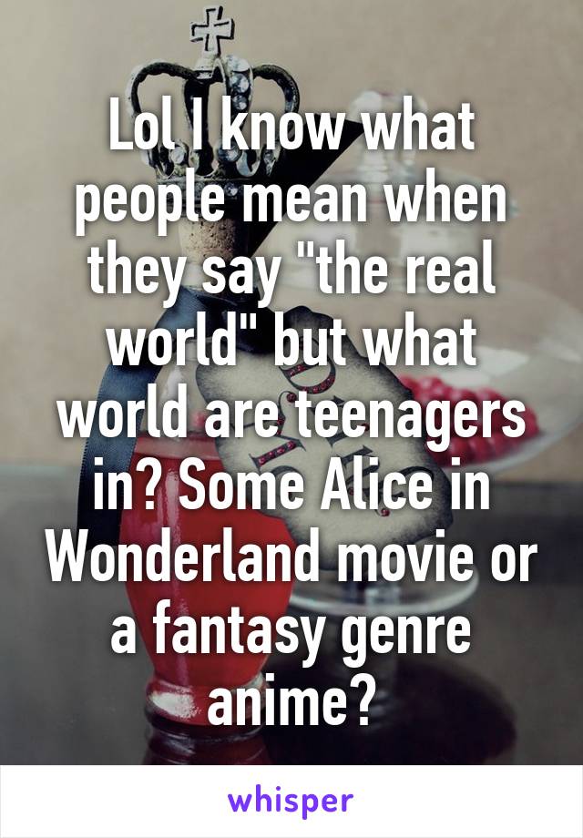 Lol I know what people mean when they say "the real world" but what world are teenagers in? Some Alice in Wonderland movie or a fantasy genre anime?