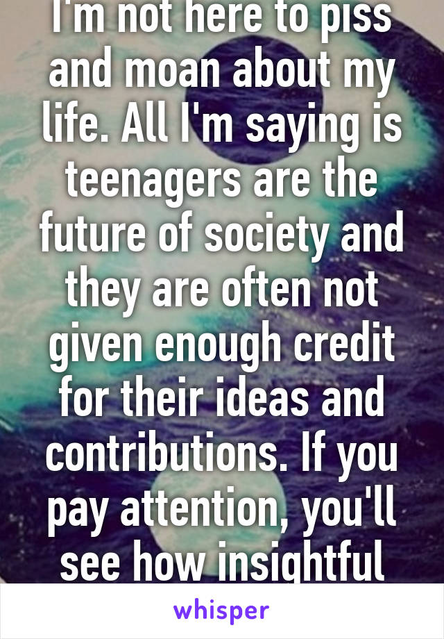 I'm not here to piss and moan about my life. All I'm saying is teenagers are the future of society and they are often not given enough credit for their ideas and contributions. If you pay attention, you'll see how insightful they are. 