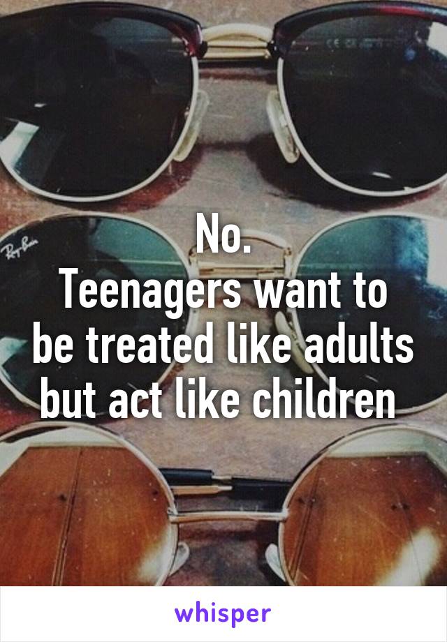 No.
Teenagers want to be treated like adults but act like children 