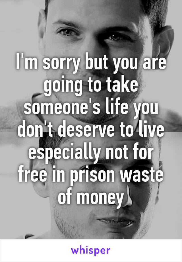 I'm sorry but you are going to take someone's life you don't deserve to live especially not for free in prison waste of money