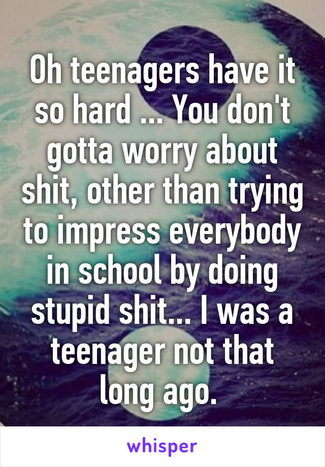 Oh teenagers have it so hard ... You don't gotta worry about shit, other than trying to impress everybody in school by doing stupid shit... I was a teenager not that long ago. 