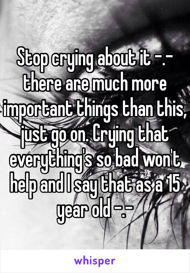 Stop crying about it -.- there are much more important things than this, just go on. Crying that everything's so bad won't help and I say that as a 15 year old -.-