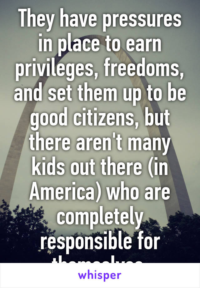 They have pressures in place to earn privileges, freedoms, and set them up to be good citizens, but there aren't many kids out there (in America) who are completely responsible for themselves.