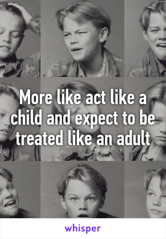 More like act like a child and expect to be treated like an adult