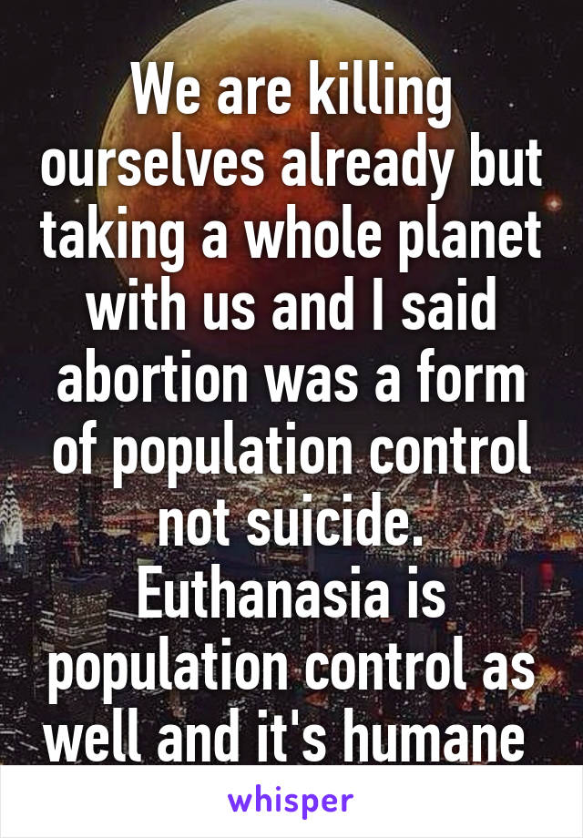 We are killing ourselves already but taking a whole planet with us and I said abortion was a form of population control not suicide. Euthanasia is population control as well and it's humane 