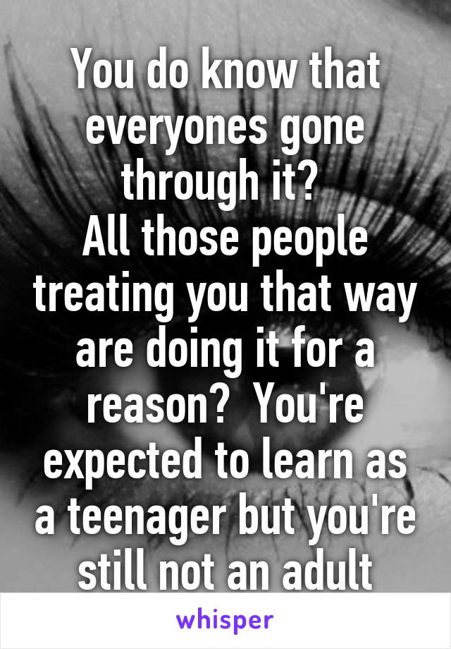 You do know that everyones gone through it? 
All those people treating you that way are doing it for a reason?  You're expected to learn as a teenager but you're still not an adult