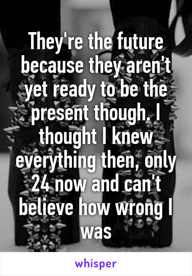 They're the future because they aren't yet ready to be the present though. I thought I knew everything then, only 24 now and can't believe how wrong I was