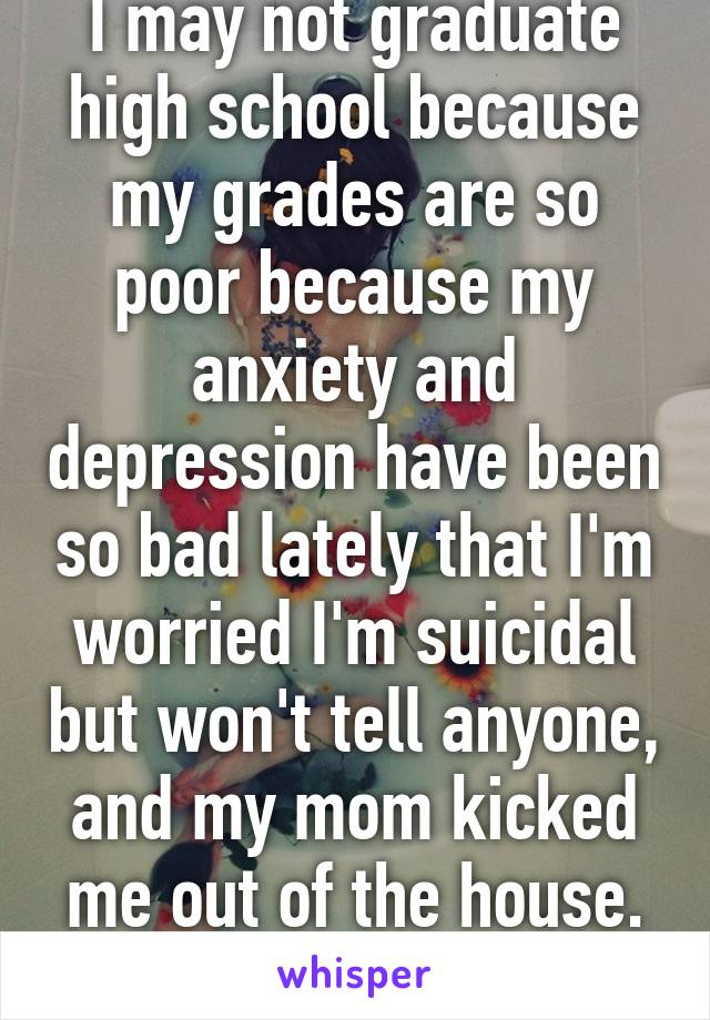 I may not graduate high school because my grades are so poor because my anxiety and depression have been so bad lately that I'm worried I'm suicidal but won't tell anyone, and my mom kicked me out of the house. I'm 17.