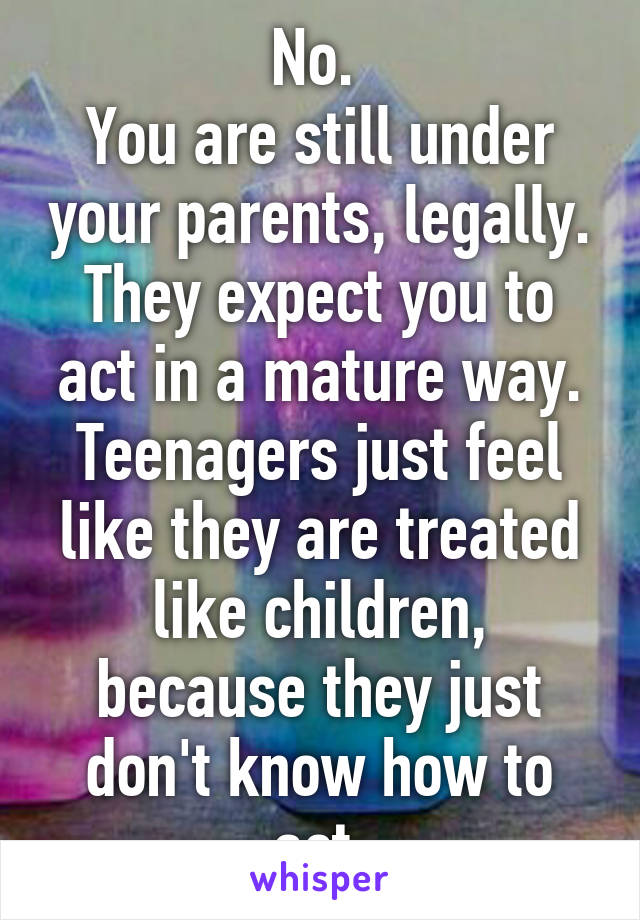 No. 
You are still under your parents, legally. They expect you to act in a mature way. Teenagers just feel like they are treated like children, because they just don't know how to act.