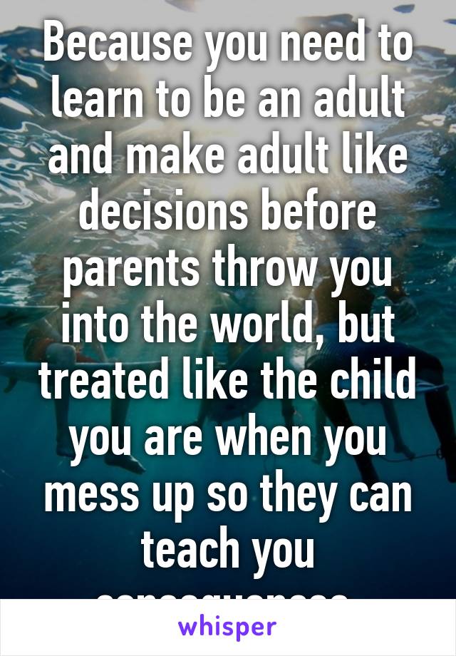 Because you need to learn to be an adult and make adult like decisions before parents throw you into the world, but treated like the child you are when you mess up so they can teach you consequences.