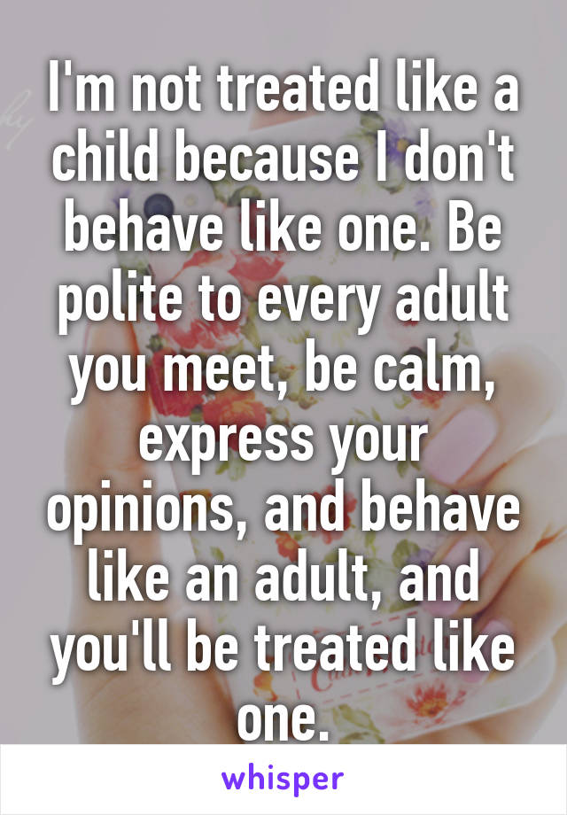 I'm not treated like a child because I don't behave like one. Be polite to every adult you meet, be calm, express your opinions, and behave like an adult, and you'll be treated like one.