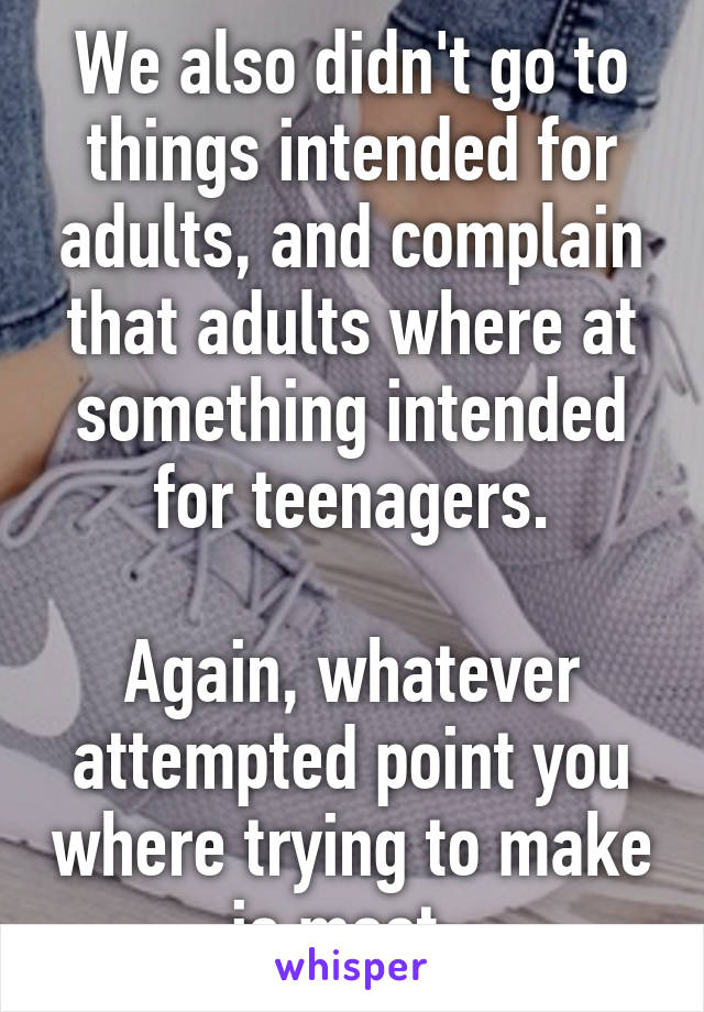 We also didn't go to things intended for adults, and complain that adults where at something intended for teenagers.

Again, whatever attempted point you where trying to make is moot. 