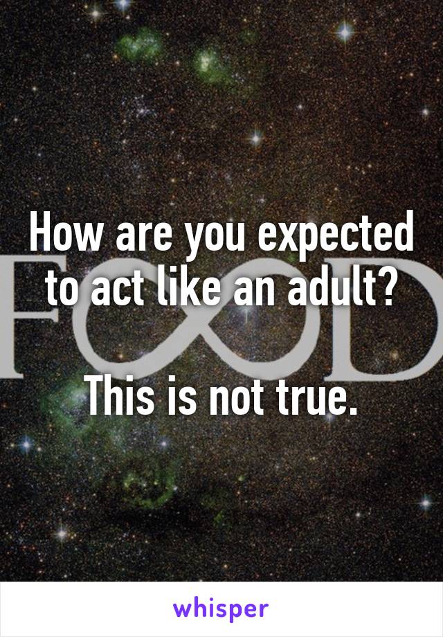 How are you expected to act like an adult?

This is not true.