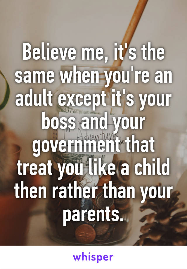 Believe me, it's the same when you're an adult except it's your boss and your government that treat you like a child then rather than your parents.