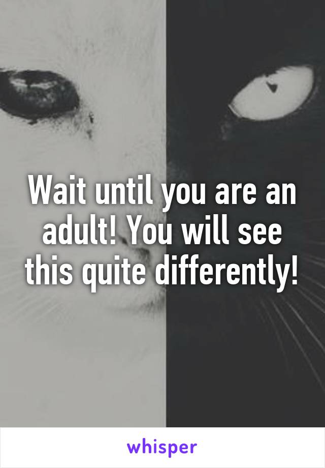 Wait until you are an adult! You will see this quite differently!