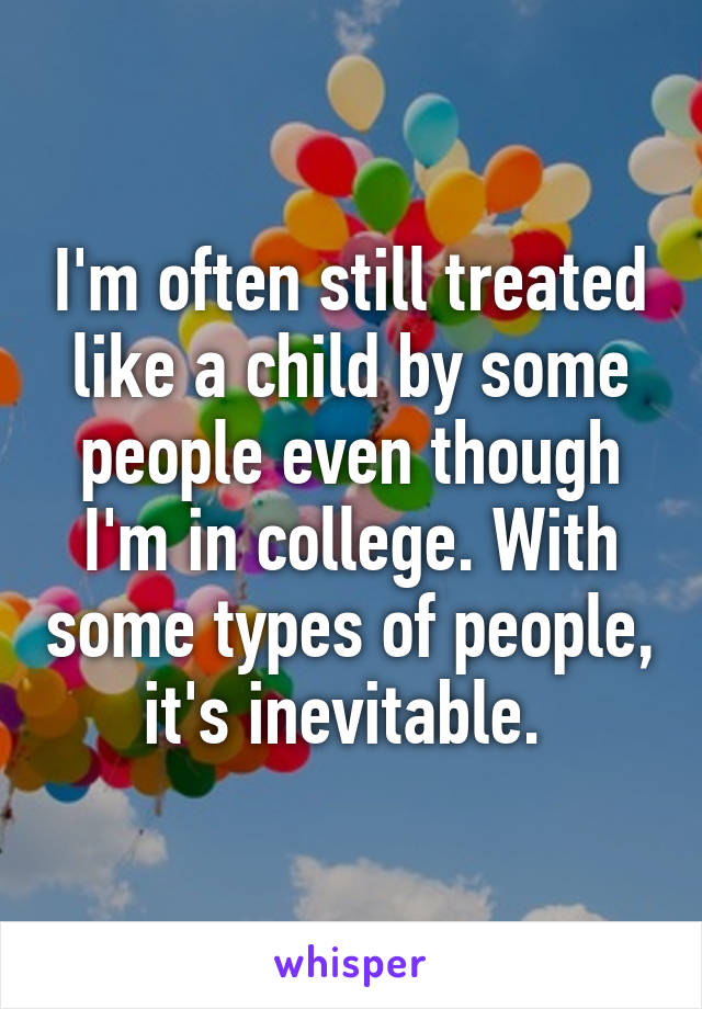 I'm often still treated like a child by some people even though I'm in college. With some types of people, it's inevitable. 