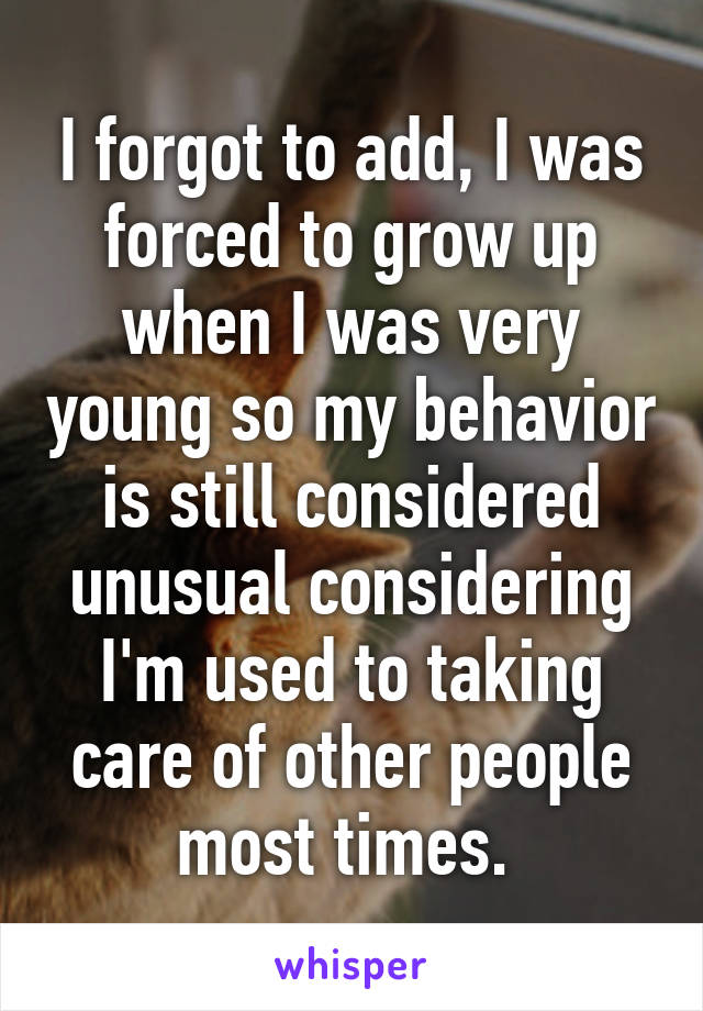 I forgot to add, I was forced to grow up when I was very young so my behavior is still considered unusual considering I'm used to taking care of other people most times. 