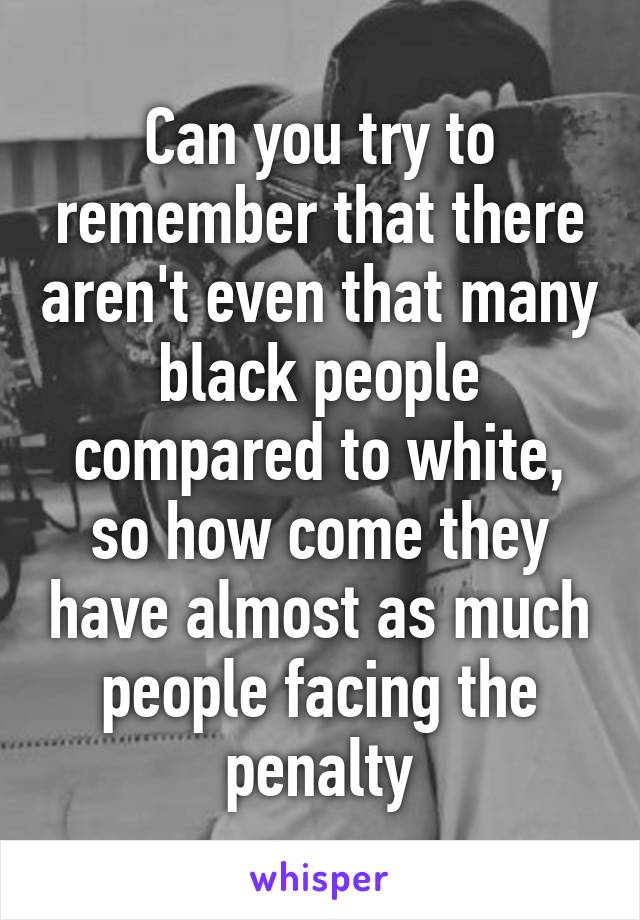 Can you try to remember that there aren't even that many black people compared to white, so how come they have almost as much people facing the penalty