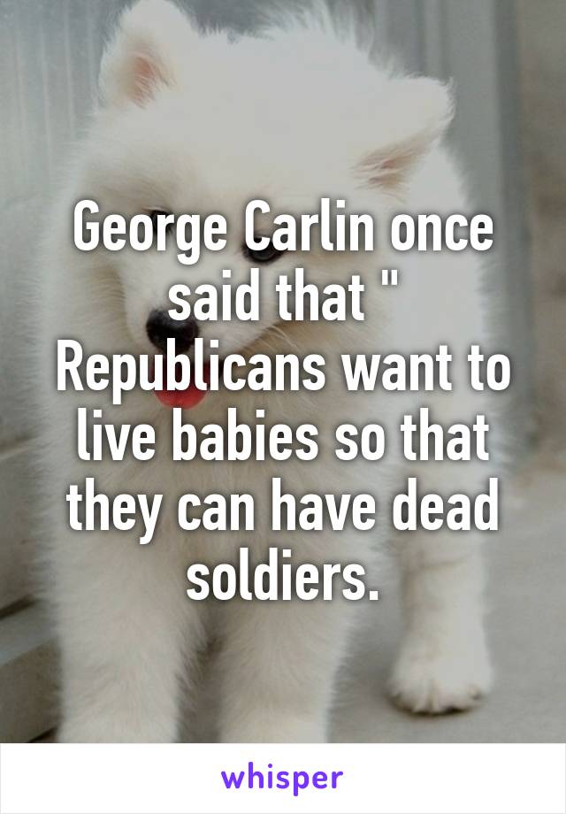 George Carlin once said that " Republicans want to live babies so that they can have dead soldiers.