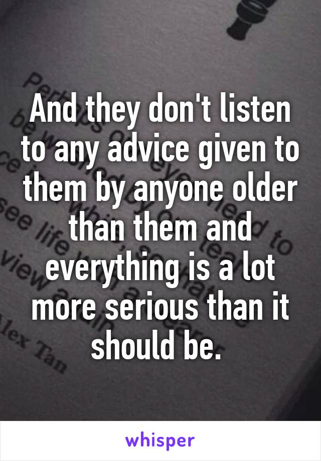 And they don't listen to any advice given to them by anyone older than them and everything is a lot more serious than it should be. 