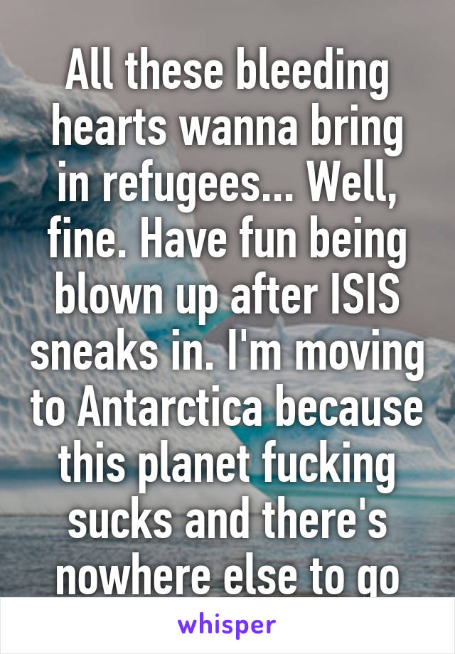 All these bleeding hearts wanna bring in refugees... Well, fine. Have fun being blown up after ISIS sneaks in. I'm moving to Antarctica because this planet fucking sucks and there's nowhere else to go