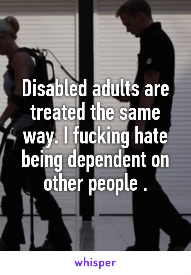 Disabled adults are treated the same way. I fucking hate being dependent on other people .