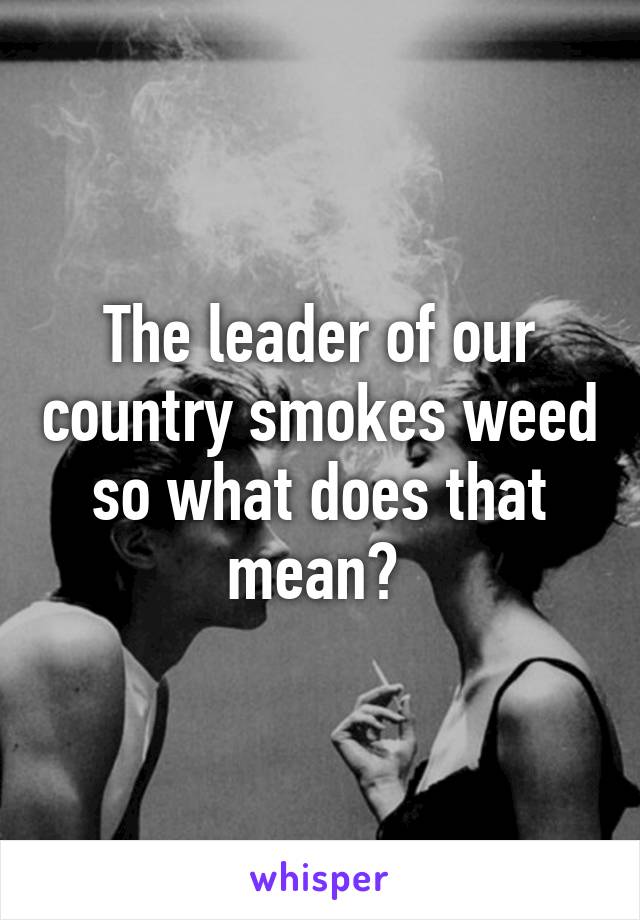 The leader of our country smokes weed so what does that mean? 