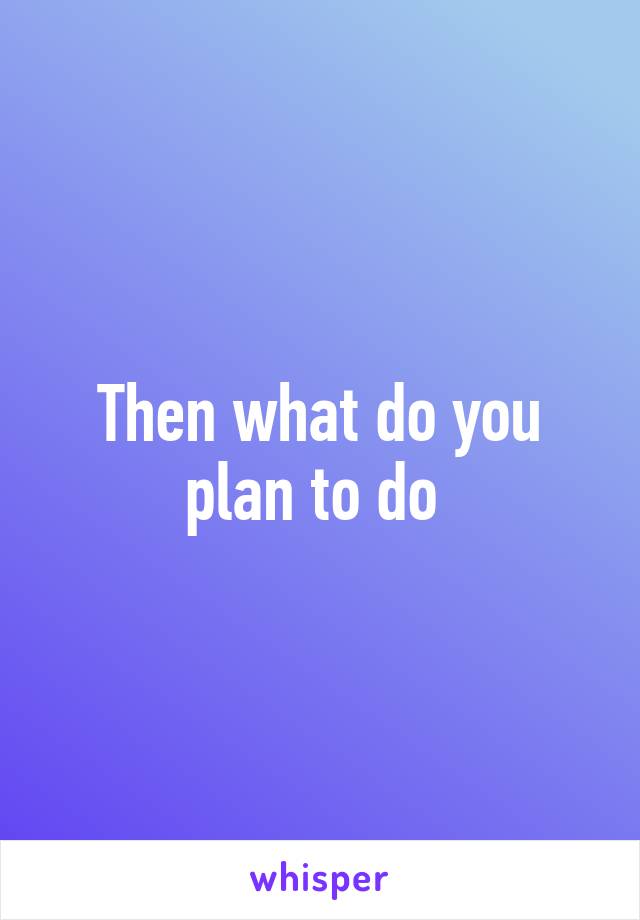 Then what do you plan to do 