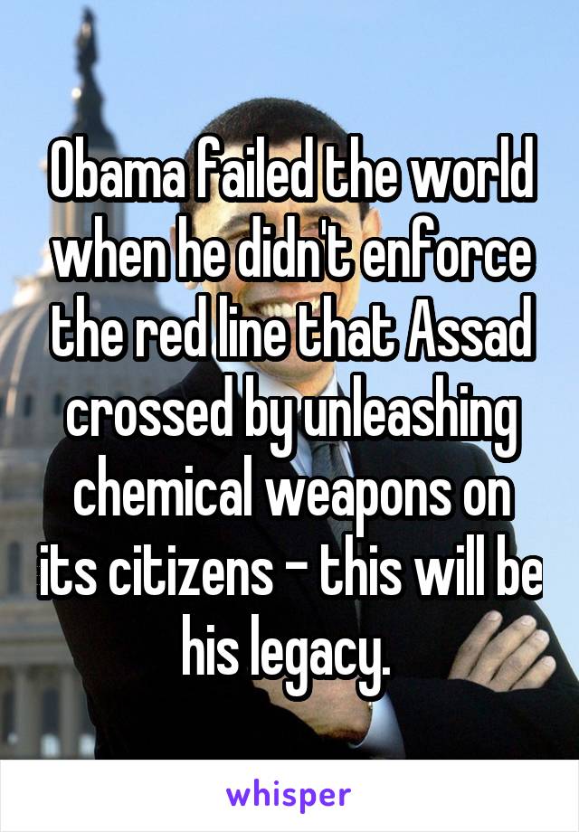Obama failed the world when he didn't enforce the red line that Assad crossed by unleashing chemical weapons on its citizens - this will be his legacy. 